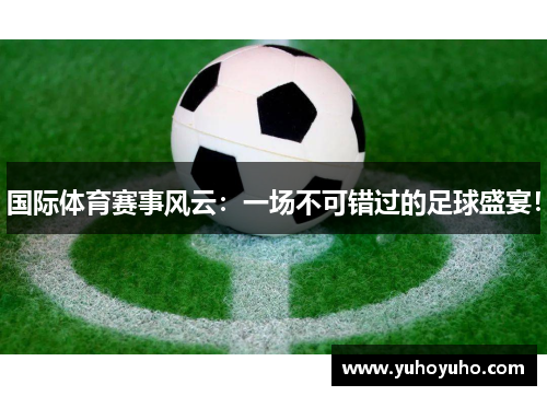 国际体育赛事风云：一场不可错过的足球盛宴！